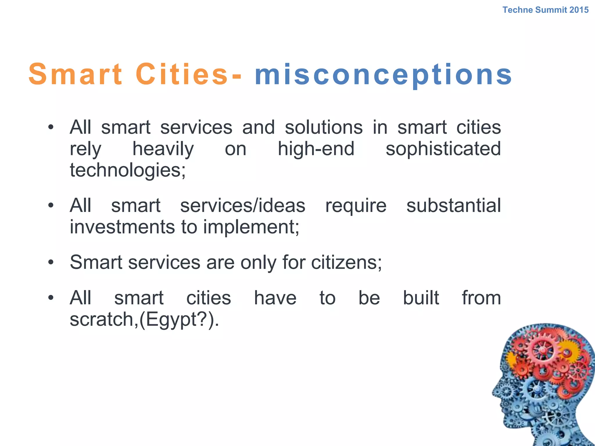 • All smart services and solutions in smart cities
rely heavily on high-end sophisticated
technologies;
• All smart services/ideas require substantial
investments to implement;
• Smart services are only for citizens;
• All smart cities have to be built from
scratch,(Egypt?).
Smart Cities- misconceptions
Techne Summit 2015
 