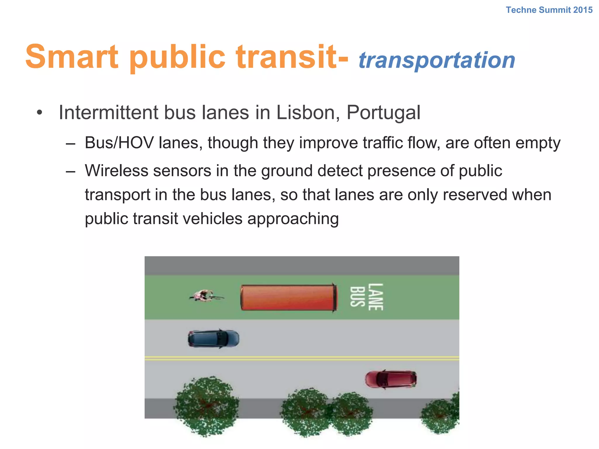Smart public transit- transportation
• Intermittent bus lanes in Lisbon, Portugal
– Bus/HOV lanes, though they improve traffic flow, are often empty
– Wireless sensors in the ground detect presence of public
transport in the bus lanes, so that lanes are only reserved when
public transit vehicles approaching
Techne Summit 2015
 