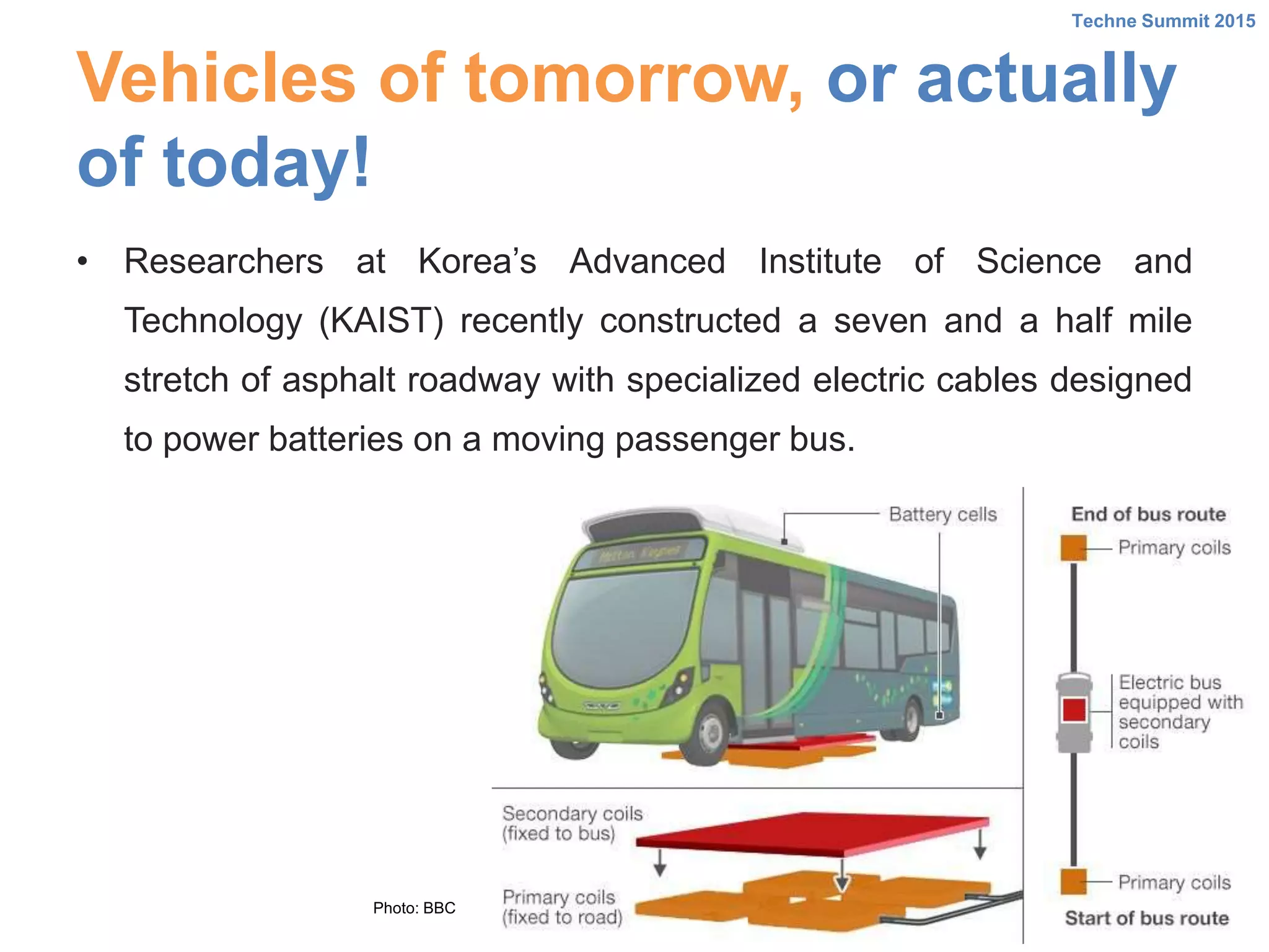 Vehicles of tomorrow, or actually
of today!
• Researchers at Korea’s Advanced Institute of Science and
Technology (KAIST) recently constructed a seven and a half mile
stretch of asphalt roadway with specialized electric cables designed
to power batteries on a moving passenger bus.
Techne Summit 2015
Photo: BBC
 