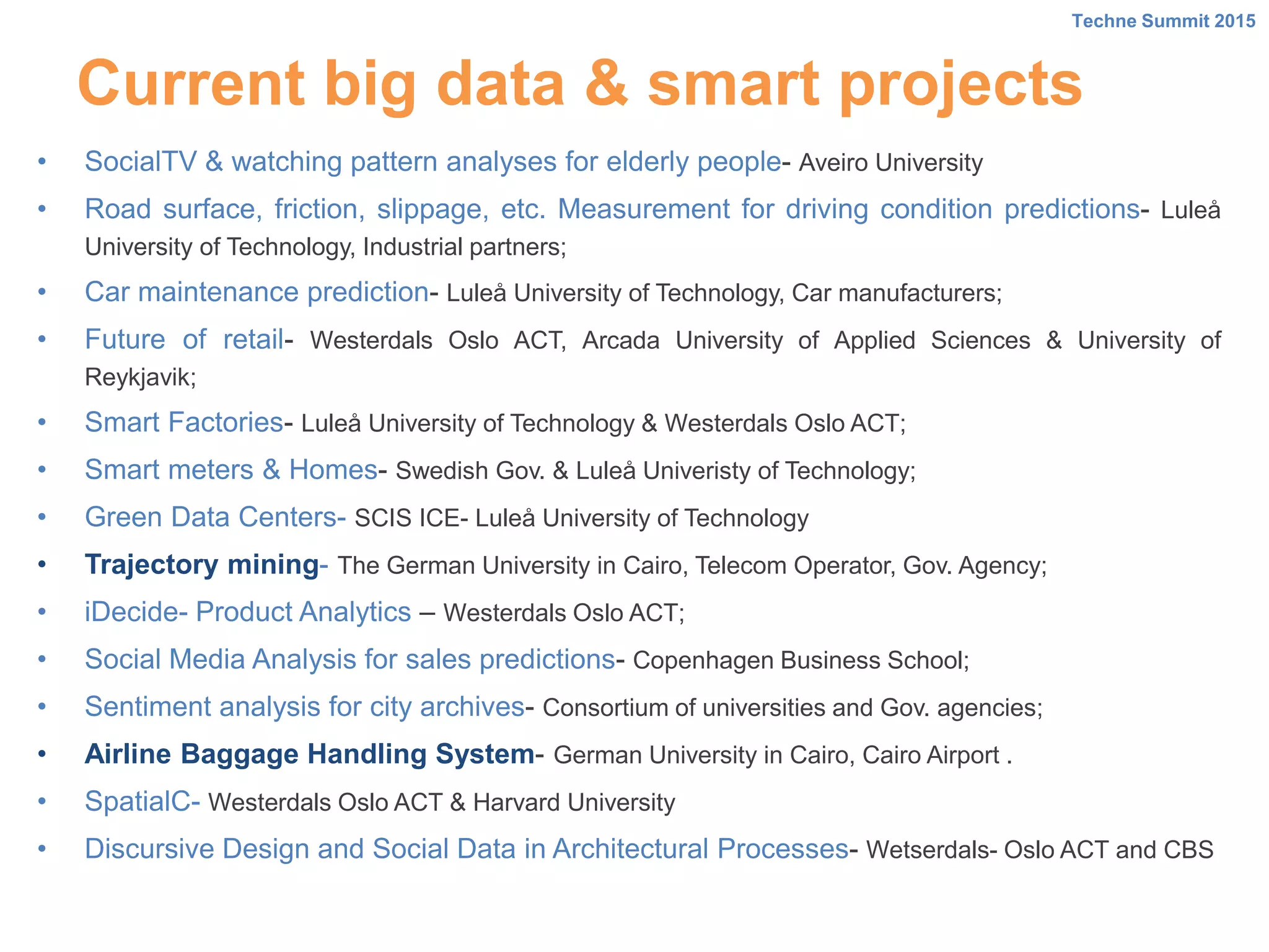 Current big data & smart projects
• SocialTV & watching pattern analyses for elderly people- Aveiro University
• Road surface, friction, slippage, etc. Measurement for driving condition predictions- Luleå
University of Technology, Industrial partners;
• Car maintenance prediction- Luleå University of Technology, Car manufacturers;
• Future of retail- Westerdals Oslo ACT, Arcada University of Applied Sciences & University of
Reykjavik;
• Smart Factories- Luleå University of Technology & Westerdals Oslo ACT;
• Smart meters & Homes- Swedish Gov. & Luleå Univeristy of Technology;
• Green Data Centers- SCIS ICE- Luleå University of Technology
• Trajectory mining- The German University in Cairo, Telecom Operator, Gov. Agency;
• iDecide- Product Analytics – Westerdals Oslo ACT;
• Social Media Analysis for sales predictions- Copenhagen Business School;
• Sentiment analysis for city archives- Consortium of universities and Gov. agencies;
• Airline Baggage Handling System- German University in Cairo, Cairo Airport .
• SpatialC- Westerdals Oslo ACT & Harvard University
• Discursive Design and Social Data in Architectural Processes- Wetserdals- Oslo ACT and CBS
Techne Summit 2015
 