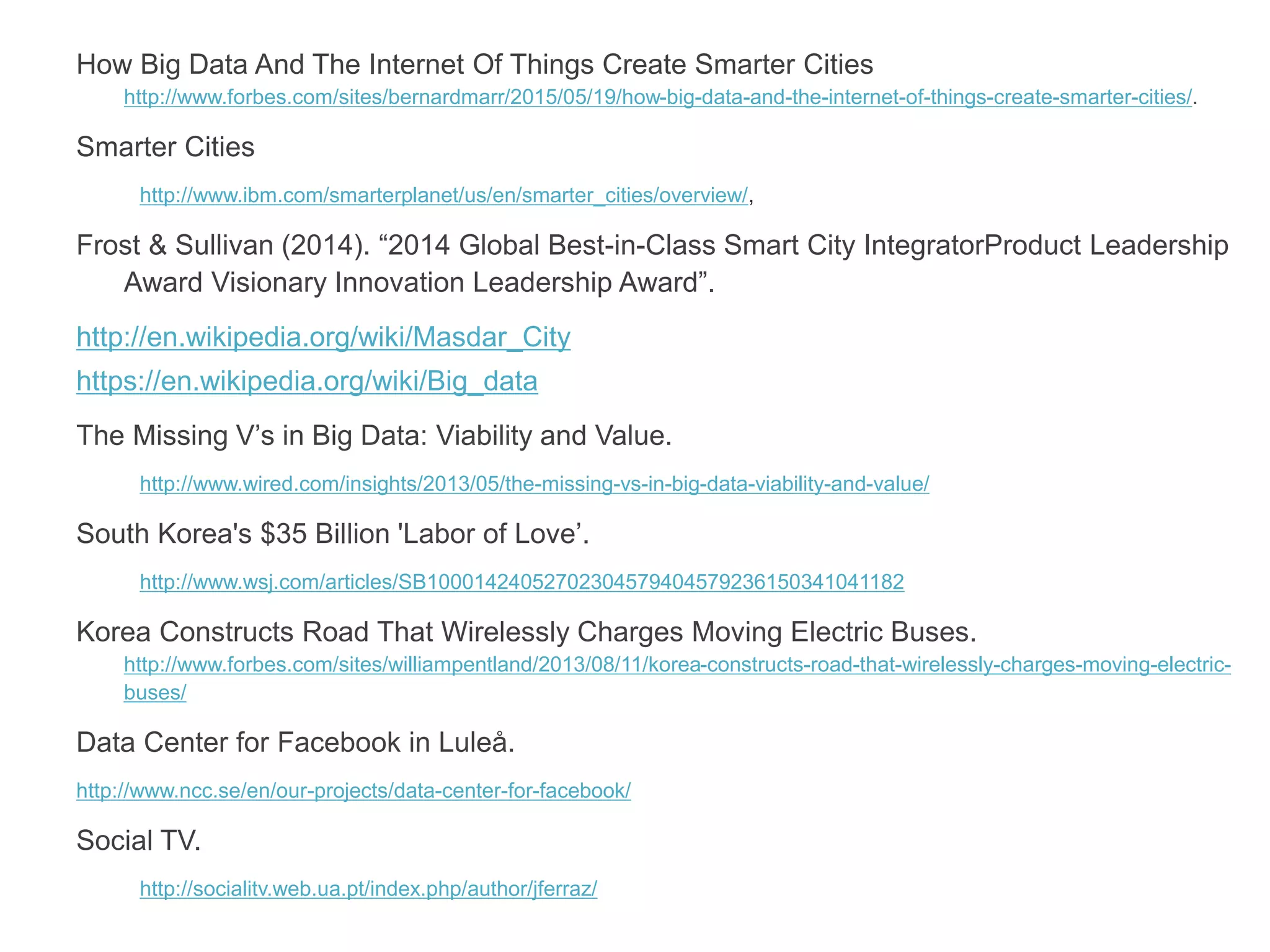 How Big Data And The Internet Of Things Create Smarter Cities
http://www.forbes.com/sites/bernardmarr/2015/05/19/how-big-data-and-the-internet-of-things-create-smarter-cities/.
Smarter Cities
http://www.ibm.com/smarterplanet/us/en/smarter_cities/overview/,
Frost & Sullivan (2014). “2014 Global Best-in-Class Smart City IntegratorProduct Leadership
Award Visionary Innovation Leadership Award”.
http://en.wikipedia.org/wiki/Masdar_City
https://en.wikipedia.org/wiki/Big_data
The Missing V’s in Big Data: Viability and Value.
http://www.wired.com/insights/2013/05/the-missing-vs-in-big-data-viability-and-value/
South Korea's $35 Billion 'Labor of Love’.
http://www.wsj.com/articles/SB10001424052702304579404579236150341041182
Korea Constructs Road That Wirelessly Charges Moving Electric Buses.
http://www.forbes.com/sites/williampentland/2013/08/11/korea-constructs-road-that-wirelessly-charges-moving-electric-
buses/
Data Center for Facebook in Luleå.
http://www.ncc.se/en/our-projects/data-center-for-facebook/
Social TV.
http://socialitv.web.ua.pt/index.php/author/jferraz/
 