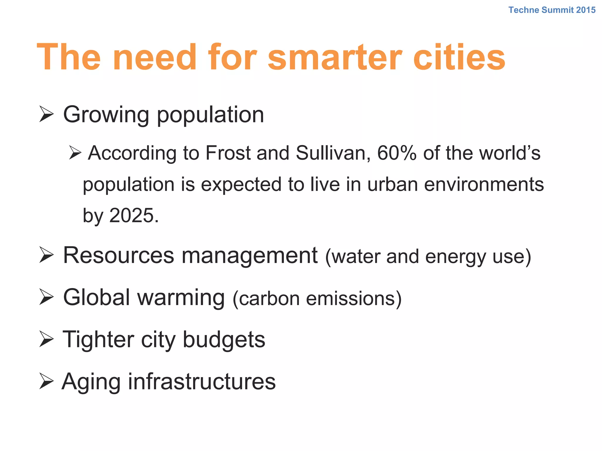 The need for smarter cities
 Growing population
 According to Frost and Sullivan, 60% of the world’s
population is expected to live in urban environments
by 2025.
 Resources management (water and energy use)
 Global warming (carbon emissions)
 Tighter city budgets
 Aging infrastructures
Techne Summit 2015
 