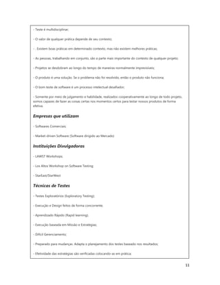 11
- Teste é multidisciplinar;
- O valor de qualquer prática depende de seu contexto;
- . Existem boas práticas em determinado contexto, mas não existem melhores práticas;
- As pessoas, trabalhando em conjunto, são a parte mais importante do contexto de qualquer projeto;
- Projetos se desdobram ao longo do tempo de maneiras normalmente imprevisíveis;
- O produto é uma solução. Se o problema não foi resolvido, então o produto não funciona;
- O bom teste de software é um processo intelectual desafiador;
- Somente por meio de julgamento e habilidade, realizados cooperativamente ao longo de todo projeto,
somos capazes de fazer as coisas certas nos momentos certos para testar nossos produtos de forma
efetiva.
Empresas que utilizam
- Softwares Comerciais;
- Market-driven Software (Software dirigido ao Mercado)
Instituições Divulgadoras
- LAWST Workshops;
- Los Altos Workshop on Software Testing;
- StarEast/StarWest
Técnicas de Testes
- Testes Exploratórios (Exploratory Testing);
- Execução e Design feitos de forma concorrente;
- Aprendizado Rápido (Rapid learning);
- Execução baseada em Missão e Estratégias;
- Difícil Gerenciamento;
- Preparado para mudanças. Adapta o planejamento dos testes baseado nos resultados;
- Efetividade das estratégias são verificadas colocando-as em prática;
 