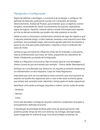14
Planejando e Configurando
Depois de definida a abordagem, o momento é de se planejar e configurar. Na
definição do Requisito, participe da reunião com o Arquiteto de Solução,
Desenvolvimento, Analista de Produto, para entender quais os objetivos a serem
atingidos, necessidades do cliente, funcionamento do requisito, expectativas,
regras de negócio, impactos, inclusive opinar e anotar informações para repassar
ao time ou demais envolvidos que podem não estar presente na reunião
Valide se você e o time possui conhecimento suficiente de regra de negócio a qual
o requisito pretende atingir, e colha materiais inerentes a esse requisito como telas,
protótipos, documentações legais, documentos gerados pelo time de produtos e
passe ao seu time para juntos explorarem o requisito e iniciar a confecção dos
Casos de Testes.
Lembre-se que normalmente o Requisito ainda não foi finalizado e você precisa
estar já confeccionando seus Casos de Testes, preparando seu Laboratório de
Testes e Realizando sua Gestão de Configuração.
Valide se o Requisito é Funcional ou Não Funcional, para ter uma abordagem
direta e correta do que será testado (por exemplo: - Vamos validar Desempenho?)
Verifique se é uma alteração que afetará em um requisito já existente diretamente
ou indiretamente e se será necessário, Casos de Testes Regressivos.
Importante que você use sua experiência nesse momento, pois você precisará ser
assertivo na escolha dos regressivos, pois o custo é alto nesse momento (pense
que sempre será necessário estar reduzindo o tempo gasto em testes regressivos).
Identifique como serão as entregas (requisitos e ordem), sprints, builds da versão:
- Semanais
- Mensais
- Ciclos
Como será abordado a entrega do requisito conforme o andamento do projeto e
principalmente a definição de pronto.
E classificação de prioridade de BUGS pelos times de desenvolvimento. Não
podemos perder tempo do time com demoras nas entregas, desorganização,
espera exagerada em análise de bugs, troca de prioridades constantes, etc.
 