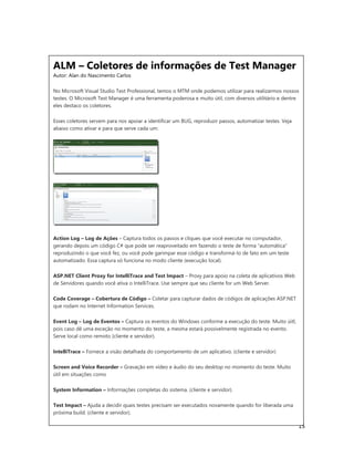 15
ALM – Coletores de informações de Test Manager
Autor: Alan do Nascimento Carlos
No Microsoft Visual Studio Test Professional, temos o MTM onde podemos utilizar para realizarmos nossos
testes. O Microsoft Test Manager é uma ferramenta poderosa e muito útil, com diversos utilitário e dentre
eles destaco os coletores.
Esses coletores servem para nos apoiar a identificar um BUG, reproduzir passos, automatizar testes. Veja
abaixo como ativar e para que serve cada um:
Action Log – Log de Ações – Captura todos os passos e cliques que você executar no computador,
gerando depois um código C# que pode ser reaproveitado em fazendo o teste de forma “automática”
reproduzindo o que você fez, ou você pode garimpar esse código e transformá-lo de fato em um teste
automatizado. Essa captura só funciona no modo cliente (execução local).
ASP.NET Client Proxy for IntelliTrace and Test Impact – Proxy para apoio na coleta de aplicativos Web
de Servidores quando você ativa o IntelliTrace. Use sempre que seu cliente for um Web Server.
Code Coverage – Cobertura de Código – Coletar para capturar dados de códigos de aplicações ASP.NET
que rodam no Internet Information Services.
Event Log – Log de Eventos – Captura os eventos do Windows conforme a execução do teste. Muito úitl,
pois caso dê uma exceção no momento do teste, a mesma estará possivelmente registrada no evento.
Serve local como remoto (cliente e servidor).
IntelliTrace – Fornece a visão detalhada do comportamento de um aplicativo. (cliente e servidor)
Screen and Voice Recorder – Gravação em vídeo e áudio do seu desktop no momento do teste. Muito
útil em situações como
System Information – Informações completas do sistema. (cliente e servidor).
Test Impact – Ajuda a decidir quais testes precisam ser executados novamente quando for liberada uma
próxima build. (cliente e servidor).
 
