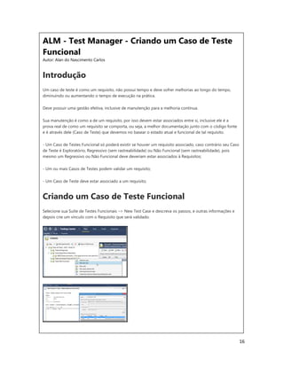 16
ALM - Test Manager - Criando um Caso de Teste
Funcional
Autor: Alan do Nascimento Carlos
Introdução
Um caso de teste é como um requisito, não possui tempo e deve sofrer melhorias ao longo do tempo,
diminuindo ou aumentando o tempo de execução na prática.
Deve possuir uma gestão efetiva, inclusive de manutenção para a melhoria contínua.
Sua manutenção é como a de um requisito, por isso devem estar associados entre si, inclusive ele é a
prova real de como um requisito se comporta, ou seja, a melhor documentação junto com o código fonte
e é através dele (Caso de Teste) que devemos no basear o estado atual e funcional de tal requisito.
- Um Caso de Testes Funcional só poderá existir se houver um requisito associado, caso contrário seu Caso
de Teste é Exploratório, Regressivo (sem rastreabilidade) ou Não Funcional (sem rastreabilidade), pois
mesmo um Regressivo ou Não Funcional deve deveriam estar associados à Requisitos;
- Um ou mais Casos de Testes podem validar um requisito;
- Um Caso de Teste deve estar associado a um requisito;
Criando um Caso de Teste Funcional
Selecione sua Suíte de Testes Funcionais –> New Test Case e descreva os passos, e outras informações e
depois crie um vínculo com o Requisito que será validado.
 