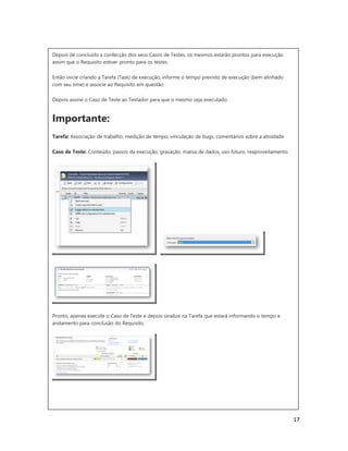 17
Depois de concluído a confecção dos seus Casos de Testes, os mesmos estarão prontos para execução
assim que o Requisito estiver pronto para os testes.
Então inicie criando a Tarefa (Task) de execução, informe o tempo previsto de execução (bem alinhado
com seu time) e associe ao Requisito em questão.
Depois assine o Caso de Teste ao Testador para que o mesmo seja executado.
Importante:
Tarefa: Associação de trabalho, medição de tempo, vinculação de bugs, comentários sobre a atividade.
Caso de Teste: Conteúdo, passos da execução, gravação, massa de dados, uso futuro, reaproveitamento.
Pronto, apenas execute o Caso de Teste e depois sinalize na Tarefa que estará informando o tempo e
andamento para conclusão do Requisito.
 