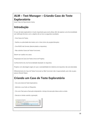 18
ALM – Test Manager – Criando Caso de Teste
Exploratório
Autor: Alan do Nascimento Carlos
Introdução
O caso de teste exploratório é muito importante para você utilizar afim de explorar uma funcionalidade
sem definição formal e com o objetivo de se tirar os seguintes resultados:
- Criar Casos de Testes;
- Ganhos na velocidade dos testes com o time (início do projeto/iteração);
- Criar BUGS não formais (desvinculados a requisitos);
- Não substitui Casos de Testes Funcionais.
Devem ser usados nos casos:
Preparação de Casos de Testes (Inicio de Projeto);
Conhecimento de uma funcionalidade (baseado no requisito);
Projetos com abordagens ágeis em que a rastreabilidade de relatórios de requisitos não será abordada.
Diferentemente do Caso de Testes Funcional ou Não Funcional, não é reaproveitado, pois não se gera
passos (Shared Steps).
Criando um Caso de Teste Exploratório
- Crie uma Suíte de Teste Exploratório;
- Adicione a sua Suíte um Requisito;
- Crie uma Task para a Execução estipulando o tempo de execução dessa suíte ou teste;
- Execute os testes usando a gravação;
 