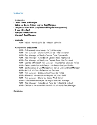 1
Sumário
- Introdução
- Quem são os Wiki Ninjas
- Sobre o e-Book: Artigos sobre o Test Manager
- Um pouco sobre ALM (Application Lifecycle Management)
- O que é DevOps?
- Por quê Testar Software?
- Microsoft Test Manager
- Iniciando
ALM – Testes – Abordagens de Testes de Software
- Planejando e Executando
ALM – Coletores de informações de Test Manager
ALM - Test Manager - Criando um Caso de Teste Funcional
ALM – Test Manager – Criando Caso de Teste Exploratório
ALM – Test Manager – Criando um Caso de Teste Regressivo
ALM – Test Manager – Criando um Caso de Teste Não Funcional
ALM - Usando o Microsoft Test Manager – Atualizando Casos de Testes
ALM – Gerenciando Casos de Testes com Passos Compartilhados
ALM – Configurando o Lab Management para o Microsoft Test Manager
ALM – Atribuir um Caso de Teste a um Testador
ALM - Test Manager - Executando um Caso de Testes
ALM – Alterando seu caso de testes para um novo Build
ALM - Test Manager - Clonar ou Copiar Work Items?
ALM – Coletando informações de Bugs com o Test Manager
ALM – Test Manager – Criando um Plano de Testes (End-to-End)
ALM – DevOps – Dashboard do seu Lab do Microsoft Test Manager
Conclusão
 