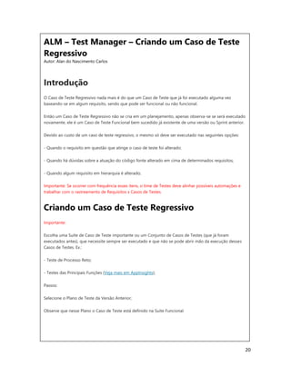 20
ALM – Test Manager – Criando um Caso de Teste
Regressivo
Autor: Alan do Nascimento Carlos
Introdução
O Caso de Teste Regressivo nada mais é do que um Caso de Teste que já foi executado alguma vez
baseando-se em algum requisito, sendo que pode ser funcional ou não funcional.
Então um Caso de Teste Regressivo não se cria em um planejamento, apenas observa-se se será executado
novamente, ele é um Caso de Teste Funcional bem sucedido já existente de uma versão ou Sprint anterior.
Devido ao custo de um caso de teste regressivo, o mesmo só deve ser executado nas seguintes opções:
- Quando o requisito em questão que atinge o caso de teste foi alterado;
- Quando há dúvidas sobre a atuação do código fonte alterado em cima de determinados requisitos;
- Quando algum requisito em hierarquia é alterado;
Importante: Se ocorrer com frequência esses itens, o time de Testes deve alinhar possíveis automações e
trabalhar com o rastreamento de Requisitos x Casos de Testes.
Criando um Caso de Teste Regressivo
Importante:
Escolha uma Suíte de Caso de Teste importante ou um Conjunto de Casos de Testes (que já foram
executados antes), que necessite sempre ser executado e que não se pode abrir mão da execução desses
Casos de Testes. Ex.:
- Teste de Processo Reto;
- Testes das Principais Funções (Veja mais em AppInsights);
Passos:
Selecione o Plano de Teste da Versão Anterior;
Observe que nesse Plano o Caso de Teste está definido na Suite Funcional.
 