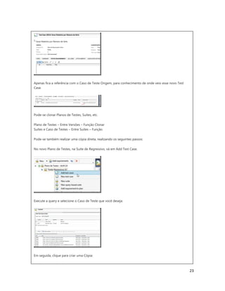 23
Apenas fica a referência com o Caso de Teste Origem, para conhecimento de onde veio esse novo Test
Case.
Pode-se clonar Planos de Testes, Suítes, etc.
Plano de Testes – Entre Versões – Função Clonar
Suítes e Caso de Testes – Entre Suítes – Função
Pode-se também realizar uma cópia direta, realizando os seguintes passos:
No novo Plano de Testes, na Suite de Regressivo, vá em Add Test Case.
Execute a query e selecione o Caso de Teste que você deseja:
Em seguida, clique para criar uma Cópia:
 