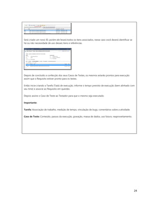 24
Será criado um novo ID, porém ele levará todos os itens associados, nesse caso você deverá identificar se
há ou não necessidade de uso desses itens e referências.
Depois de concluído a confecção dos seus Casos de Testes, os mesmos estarão prontos para execução
assim que o Requisito estiver pronto para os testes.
Então inicie criando a Tarefa (Task) de execução, informe o tempo previsto de execução (bem alinhado com
seu time) e associe ao Requisito em questão.
Depois assine o Caso de Teste ao Testador para que o mesmo seja executado.
Importante:
Tarefa: Associação de trabalho, medição de tempo, vinculação de bugs, comentários sobre a atividade.
Caso de Teste: Conteúdo, passos da execução, gravação, massa de dados, uso futuro, reaproveitamento.
 