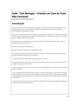 25
ALM – Test Manager – Criando um Caso de Teste
Não Funcional
Autor: Alan do Nascimento Carlos
Introdução
Um Caso de Teste não funcional são testes que validam os requisitos não funcionais relacionados ao uso
da aplicação em termos de desempenho, usabilidade, confiabilidade, segurança, disponibilidade,
manutenibilidade e tecnologias envolvidas.
Não é preciso o cliente dizer sobre eles, pois eles são características mínimas de um software de qualidade,
ficando a cargo do desenvolvedor ou gerente de produto optar por atender esses requisitos ou não, desde
que não sejam obrigatórios por legislação.
Normalmente esses testes são associados a técnicas adicionais e ferramentas próprias para auxiliar na
execução desses casos de testes, ex.:
Load Test: Visual Studio Test Professional
Security Test: Fiddler com Plugins do CodePlex como XSS
Você pode associar itens relacionados a testes não funcionais com testes funcionais, dando velocidade a
seu teste e atingindo objetivos de forma rápida. Ex.:
- Todos seus testes Web devem estar sendo executados em HTTPS;
- Em testes de interface (Windows Forms) validar o uso de usuários do grupo Power Users ou Users, com
restrições, inclusive ACL, NTFS e SMB;
- Todos seus testes de banco de dados, devem usar usuários DB_OWNER com direitos apenas nas bases de
dados em questão;
- Usar os softwares de forma restritiva, por exemplo, o uso de um SQL Express e uma edição do Windows
Server mais básica como a Standard, em testes, ajuda a entender e delimitar o funcionamento do produto
e já de quebra garantir que funcionará em ambientes mais completos (SQL Enterprise, Windows Enterprise
ou Datacenter);
- Associar testes de processo reto com quantidade considerável de massa de dados, auxilia na validação de
um teste não funcional de desempenho.
 
