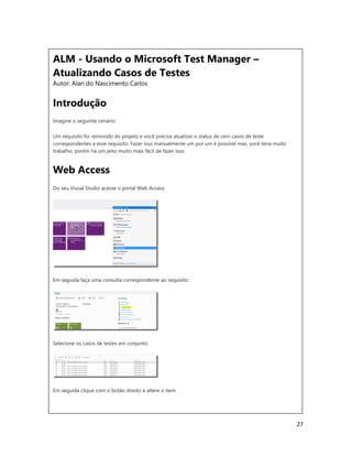 27
ALM - Usando o Microsoft Test Manager –
Atualizando Casos de Testes
Autor: Alan do Nascimento Carlos
Introdução
Imagine o seguinte cenário:
Um requisito foi removido do projeto e você precisa atualizar o status de cem casos de teste
correspondentes a esse requisito. Fazer isso manualmente um por um é possível mas, você teria muito
trabalho, porém há um jeito muito mais fácil de fazer isso.
Web Access
Do seu Visual Studio acesse o portal Web Access:
Em seguida faça uma consulta correspondente ao requisito:
Selecione os casos de testes em conjunto:
Em seguida clique com o botão direito e altere o item.
 
