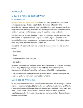 2
Introdução
O que é o Portal do TechNet Wiki?
Por Ed Price e Alan Carlos
O que começou há alguns anos atrás como uma idéia agora está na sua frente.
Através dos esforços de base e de trabalho de muitos, o TechNet Wiki
desembarcou e a nossa forma de ver o conteúdo nunca mais será a mesma. É um
experimento desenhado para aumentar a largura, profundidade e imediatismo de
conteúdo técnico e evoluir a nossa forma de trabalhar com o conteúdo.
Este é um esforço de base liderado por você e nós: nós da comunidade. Nós não
temos todas as respostas. Haverá torções no sistema, lições a aprender com a
comunidade, recursos para explorar e processos para evoluir. E haverá conteúdo.
Lotes de grande conteúdo escrito por todos nós.
Esse portal é focado em tecnologias Microsoft, onde podemos abordar assuntos
como:
- Instalações;
- Dicas;
- Integrações com outras soluções;
- Novidades;
De vários assuntos como Windows Server, Windows Cliente, SQL Server, Sharepoint
Server, Project Server, System Center, Visual Studio, Application Lifecycle
Management, Windows Phone, Microsoft Azure, Office 365, e muitos outros.
É um portal mantido pela comunidade técnica que conta com colaboradores de
peso que ajudam a manter ele organizado e funcional.
Quem são os Wiki Ninjas?
Os Wiki Ninjas são membros da comunidade apaixonados por tecnologia e sempre
prontos para ajudar a todos. São formados por profissionais altamente qualificados
e apaixonados por tecnologia e dispostos a ajudar a comunidade, como MVP, MCT,
MTAC, MCSE, MCSA, Funcionários da Microsoft e muitos outros, que estão
espalhados ao redor do mundo mantendo esse incrível portal em diversas línguas
para as comunidades.
 