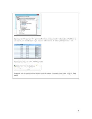 29
Depois que a célula aparecer, filtre apenas os Test Cases, em seguida altere o Status de um Test Case, no
caso aqui foi para Closed, depois copie, selecione todos os casos de testes que deseja mudar e cole.
Depois apenas clique no botão Publish e pronto!
Você pode usar essa técnica para atualizar e modificar diversos parâmetros, como State, Assign to, entre
outros.
Introdução
Imagine o seguinte cenário:
Um requisito foi removido do projeto e você precisa atualizar o status de cem casos de teste
correspondentes a esse requisito. Fazer isso manualmente um por um é possível mas, você teria muito
trabalho, porém há um jeito muito mais fácil de fazer isso.
Web Access
Do seu Visual Studio acesse o portal Web Access:
 