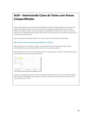 30
ALM – Gerenciando Casos de Testes com Passos
Compartilhados
Passos compartilhados é uma das melhores ferramentas do Microsoft Test Manager, pois com ele, você
pode escrever passos padrão como por exemplo abrir uma aplicação Web, desde clicar no Internet
Explorer, até realizar o logon e deixar como passo compartilhado e sempre usar em todos os casos de
testes que você necessita usar esse passo, sendo assim, você não precisa mais reescrever tais passos. Isso
economiza um tempo enorme.
Segue link abaixo da Microsoft falando mais sobre os passos compartilhados (shared steps).
http://msdn.microsoft.com/pt-br/library/dd286655(v=vs.100).aspx
Mas esse post tem como objetivo, mostrar como gerenciar Casos de Testes que possuem Passos
Compartilhados. Os passos para identificar esses casos é simples, siga abaixo:
Abra o Web Access do TFS e vá em View Work Items, em seguida clique em Editor e selecione Work Items
and Direct Links e faça o filtro conforme abaixo:
E pronto, sua pesquisa está pronta, onde você consegue identificar quais Casos de Testes estão usando o
mesmo passo compartilhado e assim editar, mudar, etc. Você pode inverter os filtros ou fazer de outra
forma, ficando a seu critério.
 
