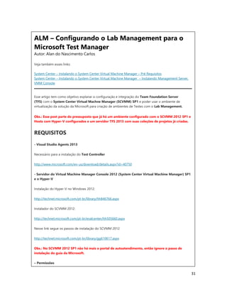 31
ALM – Configurando o Lab Management para o
Microsoft Test Manager
Autor: Alan do Nascimento Carlos
Veja também esses links:
System Center – Instalando o System Center Virtual Machine Manager – Pré Requisitos
System Center – Instalando o System Center Virtual Machine Manager – Instalando Management Server,
VMM Console
Esse artigo tem como objetivo explanar a configuração e integração do Team Foundation Server
(TFS) com o System Center Virtual Machne Manager (SCVMM) SP1 e poder usar o ambiente de
virtualização da solução da Microsoft para criação de ambientes de Testes com o Lab Management.
Obs.: Esse post parte do pressuposto que já há um ambiente configurado com o SCVMM 2012 SP1 e
Hosts com Hyper-V configurados e um servidor TFS 2013 com suas coleções de projetos já criadas.
REQUISITOS
- Visual Studio Agents 2013
Necessário para a instalação do Test Controller
http://www.microsoft.com/en-us/download/details.aspx?id=40750
- Servidor do Virtual Machine Manager Console 2012 (System Center Virtual Machine Manager) SP1
e o Hyper-V
Instalação do Hyper-V no Windows 2012:
http://technet.microsoft.com/pt-br/library/hh846766.aspx
Instalador do SCVMM 2012:
http://technet.microsoft.com/pt-br/evalcenter/hh505660.aspx
Nesse link segue os passos de instalação do SCVMM 2012
http://technet.microsoft.com/pt-br/library/gg610617.aspx
Obs.: No SCVMM 2012 SP1 não há mais o portal de autoatendimento, então ignore o passo de
instalação do guia da Microsoft.
– Permissões
 