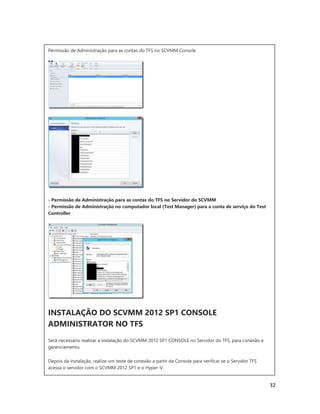 32
Permissão de Administração para as contas do TFS no SCVMM Console
- Permissão de Administração para as contas do TFS no Servidor do SCVMM
- Permissão de Administração no computador local (Test Manager) para a conta de serviço do Test
Controller
INSTALAÇÃO DO SCVMM 2012 SP1 CONSOLE
ADMINISTRATOR NO TFS
Será necessário realizar a instalação do SCVMM 2012 SP1 CONSOLE no Servidor do TFS, para conexão e
gerenciamento.
Depois da instalação, realize um teste de conexão a partir da Console para verificar se o Servidor TFS
acessa o servidor com o SCVMM 2012 SP1 e o Hyper-V.
 