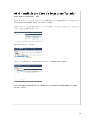 37
ALM – Atribuir um Caso de Teste a um Testador
Autor: Alan do Nascimento Carlos
Depois de planejar seus Casos de Testes no Microsoft Test Manager, você pode distribuir esses casos para
diversos testadores membros do time. Para fazer isso é simples:
Em Plan, clique com o botão direito do mouse em cima do Caso de Teste que deseja atribuir e selecione no
menu “Assign testers for selected tests”
Em seguida selecione o testador.
Depois de salvo, quando for executar, selecione em Test – Filter e selecione o Testador.
Pronto, perceba que o Caso de Teste está marcado para aquele testador que você atribuiu e ele poderá
executar o mesmo.
ALM – Atribuir um Caso de Teste a um Testador
Autor: Alan do Nascimento Carlos
Depois de planejar seus Casos de Testes no Microsoft Test Manager, você pode distribuir esses casos para
diversos testadores membros do time. Para fazer isso é simples:
Em Plan, clique com o botão direito do mouse em cima do Caso de Teste que deseja atribuir e selecione no
menu “Assign testers for selected tests”
 