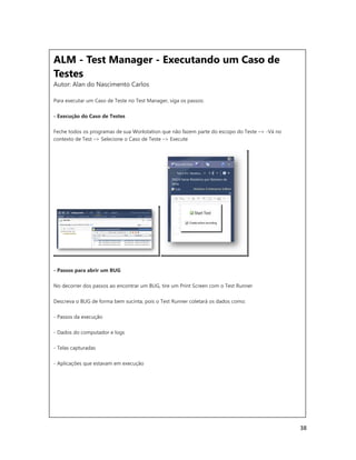 38
ALM - Test Manager - Executando um Caso de
Testes
Autor: Alan do Nascimento Carlos
Para executar um Caso de Teste no Test Manager, siga os passos:
- Execução do Caso de Testes
Feche todos os programas de sua Workstation que não fazem parte do escopo do Teste –> -Vá no
contexto de Test –> Selecione o Caso de Teste –> Execute
- Passos para abrir um BUG
No decorrer dos passos ao encontrar um BUG, tire um Print Screen com o Test Runner
Descreva o BUG de forma bem sucinta, pois o Test Runner coletará os dados como:
- Passos da execução
- Dados do computador e logs
- Telas capturadas
- Aplicações que estavam em execução
 