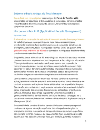 3
Sobre o e-Book: Artigos do Test Manager
Esse e-Book tem como objetivo trazer artigos do Portal do TechNet Wiki,
selecionados por assuntos e ordem, ajudando a comunidade com informações
relevantes sobre determinado assunto, soluções, ferramentas, tecnologia ou
conjunto de processos.
Um pouco sobre ALM (Application Lifecycle Management)
Por Luciano Condé
A atividade de construção de aplicações é executada através do emprego intenso
do trabalho humano, consequentemente exige das empresas somas de
investimento financeiro. Parte deste investimento é consumido por atrasos de
cronograma, retrabalho, testes inadequados e outros. Estima-se que em 2002,
gastaram cerca 20 bilhões de dólares só com testes inadequados de software feito
por desenvolvedores de software.
Em paralelo, desde a década de 90, a tecnologia da informação está cada vez mais
presente dentro das empresas e na vida das pessoas. A Tecnologia da informação
(TI) surgiu inicialmente dentro dos mainframes, passou pela revolução da
microcomputação para as massas, até chegar na computação na nuvem. Hoje
podemos ver bolsas de valores automatizadas, empresas de telecomunicações
administrando milhares de chamadas simultâneas, cadeias de suprimentos
totalmente integradas e tanto outros segmentos usando massivamente TI.
Com isto temos um paradoxo: de um lado há o uso contínuo e massivo de
aplicações no dia-a-dia das empresas e usuários e do outro lado a dificuldade em
produzir as mesmas aplicações de forma sofisticada e com a qualidade desejada.
Esse desafio vem motivando o surgimento de métodos e ferramentas de trabalho
para a organização dos processos de produção de aplicações e engenharia de
software. O objetivo deste artigo é apresentar uma introdução sobre o
gerenciamento do ciclo de vida de uma aplicação, desde sua concepção até o
processo de manutenção evolutiva, também conhecido como Application Lifecycle
Management (ALM).
Em contabilidade, um ativo é todo o bem ou direito que uma empresa possui
resultante de alguma transação econômica. Um ativo pode ser tangível ou
intangível; o primeiro representa um bem ou direito que possui um corpo físico,
por exemplo, terrenos, máquinas ou equipamentos. Já os ativos intangíveis são
aqueles que não possuem um corpo físico, por exemplo, patentes, marcas ou
 