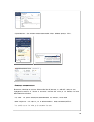 39
-Depois de aberto o BUG, assine o mesmo ao responsável, salve e feche seu teste que falhou.
- Relatório e Acompanhamento
Acompanhe a evolução do Requisito associado ao Caso de Teste que você executou e abriu um BUG,
observe que no Relatório de Overview de Requisitos, o Requisito teve mudanças, com tarefas já concluídas
e BUGS ativos no momento.
-Test Points – Três, devido as configurações de ambientes para um único caso de teste
-Horas completadas – das 27 Horas (Task de Desenvolvimento e Testes), 08 foram concluídas
-Test Results – dos 03 Test Points, 01 foi executado com falha
 