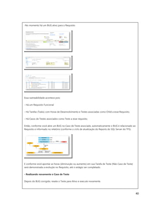 40
-No momento há um BUG ativo para o Requisito
Essa rastreabilidade acontece pois:
- Há um Requisito Funcional
- Há Tarefas (Tasks) com Horas de Desenvolvimento e Testes associadas como Child a esse Requisito;
- Há Casos de Testes associados como Tests a esse requisito;
Então, conforme você abre um BUG no Caso de Teste associado, automaticamente o BUG é relacionado ao
Requisito e informado no relatório (conforme o ciclo de atualização do Reports do SQL Server do TFS).
E conforme você apontar as horas (diminuição ou aumento) em sua Tarefa de Teste (Não Caso de Teste)
será demonstrada a evolução no Requisito, até o estágio ser completado.
- Realizando novamente o Caso de Teste
Depois do BUG corrigido, resete o Teste para Ativo e execute novamente.
 