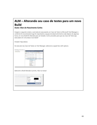43
ALM – Alterando seu caso de testes para um novo
Build
Autor: Alan do Nascimento Carlos
Imagine o seguinte cenário, você está em executando um Caso de Teste no Microsoft Test Manager e
conforme foi encontrando bugs foi reportando a equipe de desenvolvimento onde depois de algumas
horas um novo Build foi liberado para ser testado. Como proceder para que seu Caso de Teste seja
executado em cima desse novo Build?
Simples! Veja abaixo:
Ao executar seu Caso de Testes no Test Manager, selecione a opção Run with options.
Selecione a Build liberada e pronto, mão na massa!
ALM – Alterando seu caso de testes para um novo
Build
Autor: Alan do Nascimento Carlos
Imagine o seguinte cenário, você está em executando um Caso de Teste no Microsoft Test Manager e
conforme foi encontrando bugs foi reportando a equipe de desenvolvimento onde depois de algumas
horas um novo Build foi liberado para ser testado. Como proceder para que seu Caso de Teste seja
executado em cima desse novo Build?
Simples! Veja abaixo:
Ao executar seu Caso de Testes no Test Manager, selecione a opção Run with options.
 
