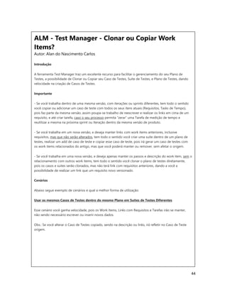 44
ALM - Test Manager - Clonar ou Copiar Work
Items?
Autor: Alan do Nascimento Carlos
Introdução
A ferramenta Test Manager traz um excelente recurso para facilitar o gerenciamento do seu Plano de
Testes, a possibilidade de Clonar ou Copiar seu Caso de Testes, Suíte de Testes, e Plano de Testes, dando
velocidade na criação de Casos de Testes.
Importante
- Se você trabalha dentro de uma mesma versão, com iterações ou sprints diferentes, tem todo o sentido
você copiar ou adicionar um caso de teste com todos os seus itens atuais (Requisitos, Tasks de Tempo),
pois faz parte da mesma versão, assim poupa-se trabalho de reescrever e realizar os links em cima de um
requisito, e até criar tarefa, caso o seu processo permita “zerar” uma Tarefa de medição de tempo e
reutilizar a mesma na próxima sprint ou Iteração dentro da mesma versão de produto.
- Se você trabalha em um nova versão, e deseja manter links com work items anteriores, inclusive
requisitos, mas que não serão alterados, tem todo o sentido você criar uma suite dentro de um plano de
testes, realizar um add de caso de teste e copiar esse caso de teste, pois irá gerar um caso de testes com
os work items relacionados do antigo, mas que você poderá manter ou remover, sem afetar o origem.
- Se você trabalha em uma nova versão, e deseja apenas manter os passos e descrição do work item, sem o
relacionamento com outros work items, tem todo o sentido você clonar o plano de testes diretamente,
pois os casos e suites serão clonados, mas não terá link com requisitos anteriores, dando a você a
possibilidade de realizar um link que um requisito novo versionado.
Cenários
Abaixo segue exemplo de cenários e qual a melhor forma de utilização:
Usar os mesmos Casos de Testes dentro do mesmo Plano em Suites de Testes Diferentes
Esse cenário você ganha velocidade, pois os Work Items, Links com Requisitos e Tarefas irão se manter,
não sendo necessário escrever ou inserir novos dados.
Obs.: Se você alterar o Caso de Testes copiado, sendo na descrição ou links, irá refletir no Caso de Teste
origem.
 