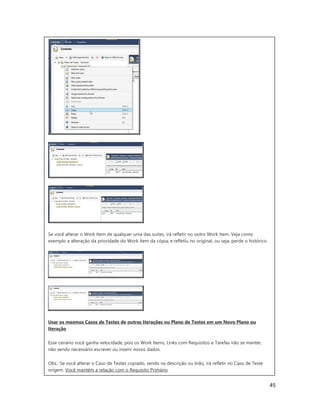 45
Se você alterar o Work Item de qualquer uma das suites, irá refletir no outro Work Item. Veja como
exemplo a alteração da prioridade do Work Item da cópia, e refletiu no original, ou seja, perde o histórico.
Usar os mesmos Casos de Testes de outras Iterações ou Plano de Testes em um Novo Plano ou
Iteração
Esse cenário você ganha velocidade, pois os Work Items, Links com Requisitos e Tarefas irão se manter,
não sendo necessário escrever ou inserir novos dados.
Obs.: Se você alterar o Caso de Testes copiado, sendo na descrição ou links, irá refletir no Caso de Teste
origem. Você mantém a relação com o Requisito Primário.
 