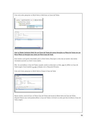 46
Criar uma suíte, pesquisar os Work Items e Adicionar os Casos de Testes.
Usar os Dados (inclusive links) de um Casos de Testes de outras Iterações ou Plano de Testes em um
Novo Plano ou Iteração mas como um Novo Caso de Teste
Esse cenário você ganha velocidade, pois os Work Items, Descrição e Links irão se manter, não sendo
necessário escrever ou inserir novos dados.
Obs.: Se você alterar o Caso de Testes copiado, sendo na descrição ou links, não irá refletir no Caso de
Teste origem. Você mantém ou não a relação com o Requisito Primário.
Criar uma Suite, pesquisar os Work Items e Copiar o Caso de Teste
Nesse cenário, você irá Criar um Novo Caso de Teste e ele levará os Work Items do Caso de Testes
Original. Nesse caso você poderá alterar o Caso de Testes e remover os Links que não irá alterar o Caso de
Teste origem.
 