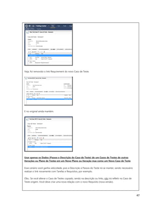 47
Veja, foi removido o link Requirement do novo Caso de Teste.
E no original ainda mantém.
Usar apenas os Dados (Passos e Descrição do Caso de Teste) de um Casos de Testes de outras
Iterações ou Plano de Testes em um Novo Plano ou Iteração mas como um Novo Caso de Teste
Esse cenário você ganha velocidade, pois a Descrição e Passos do Teste irá se manter, sendo necessário
realizar o link novamente com Tarefas e Requisitos, por exemplo.
Obs.: Se você alterar o Caso de Testes copiado, sendo na descrição ou links, não irá refletir no Caso de
Teste origem. Você deve criar uma nova relação com o novo Requisito (nova versão).
 