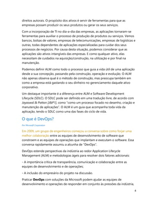 4
direitos autorais. O propósito dos ativos é servir de ferramentas para que as
empresas possam produzir os seus produtos ou gerar os seus serviços.
Com a incorporação de TI no dia-a-dia das empresas, as aplicações tornaram-se
ferramentas para auxiliar o processo de produção de produtos ou serviços. Vemos
bancos, bolsas de valores, empresas de telecomunicações, empresas de logísticas e
outras, todas dependentes de aplicações especializadas para cuidar dos seus
processos de negócios. Por causa desta situação, podemos considerar que as
aplicações são ativos intangíveis das empresas. E como qualquer ativo, elas
necessitam de cuidados na aquisição/construção, na utilização e por final na
manutenção.
Podemos definir ALM como todo o processo que guia a vida útil de uma aplicação
desde a sua concepção, passando pela construção, operação e evolução. O ALM
não apenas observa qual é o método de construção, mas preocupa também em
como a empresa está gastando o seu dinheiro no gerenciamento daquele ativo
corporativo.
Um destaque importante é a diferença entre ALM e Software Development
Lifecycle (SDLC). O SDLC pode ser definido em uma tradução livre, de acordo com
Jayaswal & Patton [J&P1], como “como um processo focado no desenho, criação e
manutenção de aplicações”. O ALM é um guia que acompanha toda vida da
aplicação, tendo o SDLC como uma das fases do ciclo de vida.
O que é DevOps?
Por Microsoft Corporation
Em 2009, um grupo de engenheiros começou a conversa sobre como forjar uma
melhor colaboração entre as equipes de desenvolvimento de software que
constroem e as equipes de operações que implantam e executam o software. Essa
conversa rapidamente assumiu a alcunha de "DevOps".
DevOps estende perspectivas da indústria ao redor Application Lifecycle
Management (ALM) e metodologias ágeis para resolver dois fatores adicionais:
- A importância crítica de transparência, comunicação e colaboração entre as
equipes de desenvolvimento e de operações;
- A inclusão do empresário do projeto na discussão.
Praticar DevOps com soluções da Microsoft podem ajudar as equipes de
desenvolvimento e operações de responder em conjunto às pressões da indústria,
 