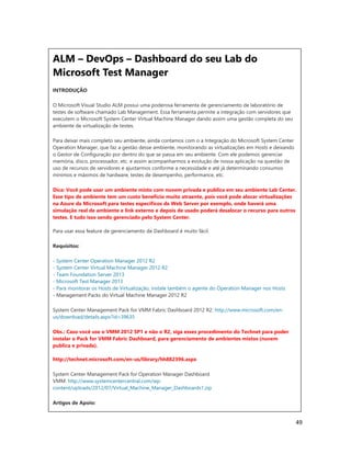 49
ALM – DevOps – Dashboard do seu Lab do
Microsoft Test Manager
INTRODUÇÃO
O Microsoft Visual Studio ALM possui uma poderosa ferramenta de gerenciamento de laboratório de
testes de software chamado Lab Management. Essa ferramenta permite a integração com servidores que
executem o Microsoft System Center Virtual Machine Manager dando assim uma gestão completa do seu
ambiente de virtualização de testes.
Para deixar mais completo seu ambiente, ainda contamos com o a Integração do Microsoft System Center
Operation Manager, que faz a gestão desse ambiente, monitorando as virtualizações em Hosts e deixando
o Gestor de Configuração por dentro do que se passa em seu ambiente. Com ele podemos gerenciar
memória, disco, processador, etc. e assim acompanharmos a evolução de nossa aplicação na questão de
uso de recursos de servidores e ajustarmos conforme a necessidade e até já determinando consumos
mínimos e máximos de hardware, testes de desempenho, performance, etc.
Dica: Você pode usar um ambiente misto com nuvem privada e publica em seu ambiente Lab Center.
Esse tipo de ambiente tem um custo benefício muito atraente, pois você pode alocar virtualizações
na Azure da Microsoft para testes específicos de Web Server por exemplo, onde haverá uma
simulação real de ambiente e link externo e depois de usado poderá desalocar o recurso para outros
testes. E tudo isso sendo gerenciado pelo System Center.
Para usar essa feature de gerenciamento de Dashboard é muito fácil.
Requisitos:
- System Center Operation Manager 2012 R2
- System Center Virtual Machine Manager 2012 R2
- Team Foundation Server 2013
- Microsoft Test Manager 2013
- Para monitorar os Hosts de Virtualização, instale também o agente do Operation Manager nos Hosts
- Management Packs do Virtual Machine Manager 2012 R2
System Center Management Pack for VMM Fabric Dashboard 2012 R2: http://www.microsoft.com/en-
us/download/details.aspx?id=39635
Obs.: Caso você use o VMM 2012 SP1 e não o R2, siga esses procedimento do Technet para poder
instalar o Pack for VMM Fabric Dashboard, para gerenciamento de ambientes mistos (nuvem
publica e privada).
http://technet.microsoft.com/en-us/library/hh882396.aspx
System Center Management Pack for Operation Manager Dashboard
VMM: http://www.systemcentercentral.com/wp-
content/uploads/2012/07/Virtual_Machine_Manager_Dashboards1.zip
Artigos de Apoio:
 