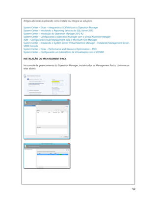50
Artigos adicionais explicando como instalar ou integrar as soluções:
System Center – Dicas – Integrando o SCVMM com o Operation Manager
System Center – Instalando o Reporting Services do SQL Server 2012
System Center – Instalação do Operation Manager 2012 R2
System Center – Configurando o Operation Manager com o Virtual Machine Manager
ALM – Configurando o Lab Management para o Microsoft Test Manager
System Center – Instalando o System Center Virtual Machine Manager – Instalando Management Server,
VMM Console
System Center – Dicas – Performance and Resource Optimization – PRO
System Center – Configurando um Laboratório de Virtualização com o SCVMM
INSTALAÇÃO DO MANAGEMENT PACK
Na console de gerenciamento do Operation Manager, instale todos os Management Packs, conforme as
telas abaixo.
 