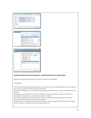 51
ACOMPANHAMENTO DOS DASHBOARDS E GERENCIAMENTO DO LABORATÓRIO
Depois de instalado aguarde alguns minutos para coleta das informações.
- Dashboards
Com essas informações você pode acompanhar o desempenho de sua aplicação dentro do seu ambiente
virtual, como consumo de memória, disco, processador;
Pode gerenciar liberando ou diminuindo os recursos para seu ambiente para simular ambientes hostis de
clientes;
Acompanhar o desempenho do seu Lab de Testes com o Pool de Servidores Hyper-V e determinar a
necessidade de alocar mais ou menos recursos para o ambiente;
Gerir de forma automática através de scripts e packs a gestão do ambiente para liberar ou remover
recursos em builds e execuções automáticas de testes;
Receber alertas e informações de forma automática por e-mail, mensagem, SMS, de execução de testes,
queda de serviços, aumento de memória, processamento, etc.
 