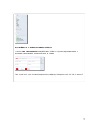 53
GERENCIAMENTO DE SUA CLOUD HIBRIDA DE TESTES
Usando o VMM Fabric Dashboard você gerencia sua nuvem local (privada) e publica avaliando o
ambiente e qualidade de seu laboratório e testes de software.
Tudo isso de forma muito simples, apenas instalando os packs gratuitos disponíveis nos sites da Microsoft.
 