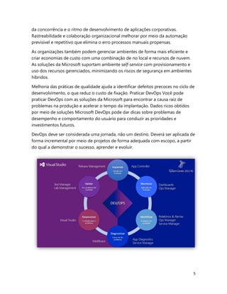5
da concorrência e o ritmo de desenvolvimento de aplicações corporativas.
Rastreabilidade e colaboração organizacional melhorar por meio da automação
previsível e repetitivo que elimina o erro processos manuais propensas.
As organizações também podem gerenciar ambientes de forma mais eficiente e
criar economias de custo com uma combinação de no local e recursos de nuvem.
As soluções da Microsoft suportam ambiente self-service com provisionamento e
uso dos recursos gerenciados, minimizando os riscos de segurança em ambientes
híbridos.
Melhoria das práticas de qualidade ajuda a identificar defeitos precoces no ciclo de
desenvolvimento, o que reduz o custo de fixação. Praticar DevOps Você pode
praticar DevOps com as soluções da Microsoft para encontrar a causa raiz de
problemas na produção e acelerar o tempo da implantação. Dados ricos obtidos
por meio de soluções Microsoft DevOps pode dar dicas sobre problemas de
desempenho e comportamento do usuário para conduzir as prioridades e
investimentos futuros.
DevOps deve ser considerada uma jornada, não um destino. Deverá ser aplicada de
forma incremental por meio de projetos de forma adequada com escopo, a partir
do qual a demonstrar o sucesso, aprender e evoluir.
 