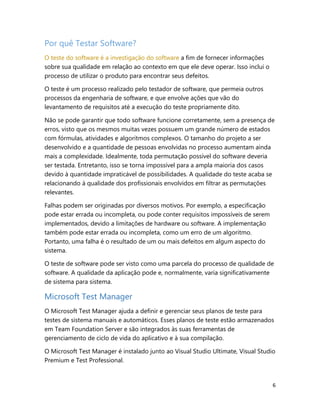 6
Por quê Testar Software?
O teste do software é a investigação do software a fim de fornecer informações
sobre sua qualidade em relação ao contexto em que ele deve operar. Isso inclui o
processo de utilizar o produto para encontrar seus defeitos.
O teste é um processo realizado pelo testador de software, que permeia outros
processos da engenharia de software, e que envolve ações que vão do
levantamento de requisitos até a execução do teste propriamente dito.
Não se pode garantir que todo software funcione corretamente, sem a presença de
erros, visto que os mesmos muitas vezes possuem um grande número de estados
com fórmulas, atividades e algoritmos complexos. O tamanho do projeto a ser
desenvolvido e a quantidade de pessoas envolvidas no processo aumentam ainda
mais a complexidade. Idealmente, toda permutação possível do software deveria
ser testada. Entretanto, isso se torna impossível para a ampla maioria dos casos
devido à quantidade impraticável de possibilidades. A qualidade do teste acaba se
relacionando à qualidade dos profissionais envolvidos em filtrar as permutações
relevantes.
Falhas podem ser originadas por diversos motivos. Por exemplo, a especificação
pode estar errada ou incompleta, ou pode conter requisitos impossíveis de serem
implementados, devido a limitações de hardware ou software. A implementação
também pode estar errada ou incompleta, como um erro de um algoritmo.
Portanto, uma falha é o resultado de um ou mais defeitos em algum aspecto do
sistema.
O teste de software pode ser visto como uma parcela do processo de qualidade de
software. A qualidade da aplicação pode e, normalmente, varia significativamente
de sistema para sistema.
Microsoft Test Manager
O Microsoft Test Manager ajuda a definir e gerenciar seus planos de teste para
testes de sistema manuais e automáticos. Esses planos de teste estão armazenados
em Team Foundation Server e são integrados às suas ferramentas de
gerenciamento de ciclo de vida do aplicativo e à sua compilação.
O Microsoft Test Manager é instalado junto ao Visual Studio Ultimate, Visual Studio
Premium e Test Professional.
 