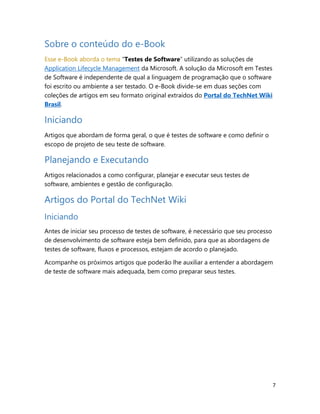7
Sobre o conteúdo do e-Book
Esse e-Book aborda o tema “Testes de Software” utilizando as soluções de
Application Lifecycle Management da Microsoft. A solução da Microsoft em Testes
de Software é independente de qual a linguagem de programação que o software
foi escrito ou ambiente a ser testado. O e-Book divide-se em duas seções com
coleções de artigos em seu formato original extraídos do Portal do TechNet Wiki
Brasil.
Iniciando
Artigos que abordam de forma geral, o que é testes de software e como definir o
escopo de projeto de seu teste de software.
Planejando e Executando
Artigos relacionados a como configurar, planejar e executar seus testes de
software, ambientes e gestão de configuração.
Artigos do Portal do TechNet Wiki
Iniciando
Antes de iniciar seu processo de testes de software, é necessário que seu processo
de desenvolvimento de software esteja bem definido, para que as abordagens de
testes de software, fluxos e processos, estejam de acordo o planejado.
Acompanhe os próximos artigos que poderão lhe auxiliar a entender a abordagem
de teste de software mais adequada, bem como preparar seus testes.
 