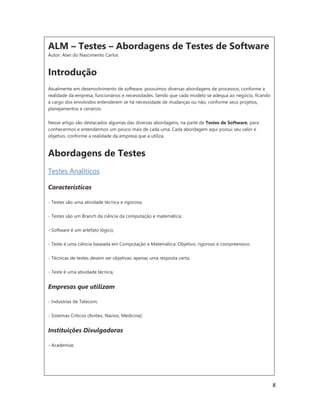 8
ALM – Testes – Abordagens de Testes de Software
Autor: Alan do Nascimento Carlos
Introdução
Atualmente em desenvolvimento de software, possuímos diversas abordagens de processos, conforme a
realidade da empresa, funcionários e necessidades. Sendo que cada modelo se adequa ao negócio, ficando
a cargo dos envolvidos entenderem se há necessidade de mudanças ou não, conforme seus projetos,
planejamentos e cenários.
Nesse artigo são destacados algumas das diversas abordagens, na parte de Testes de Software, para
conhecermos e entendermos um pouco mais de cada uma. Cada abordagem aqui possui seu valor e
objetivo, conforme a realidade da empresa que a utiliza.
Abordagens de Testes
Testes Analíticos
Características
- Testes são uma atividade técnica e rigorosa;
- Testes são um Branch da ciência da computação e matemática;
- Software é um artefato lógico;
- Teste é uma ciência baseada em Computação e Matemática: Objetivo, rigoroso e compreensivo;
- Técnicas de testes devem ser objetivas: apenas uma resposta certa;
- Teste é uma atividade técnica;
Empresas que utilizam
- Indústrias de Telecom;
- Sistemas Críticos (Aviões, Navios, Medicina);
Instituições Divulgadoras
- Academias
 