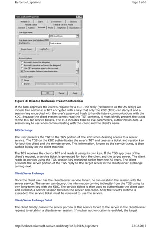 Kerberos Explained                                                                        Page 3 of 6




                                                    2


Figure 2: Disable Kerberos Preauthentication

If the KDC approves the client's request for a TGT, the reply (referred to as the AS reply) will
include two sections: a TGT encrypted with a key that only the KDC (TGS) can decrypt and a
session key encrypted with the user's password hash to handle future communications with the
KDC. Because the client system cannot read the TGT contents, it must blindly present the ticket
to the TGS for service tickets. The TGT includes time to live parameters, authorization data, a
session key to use when communicating with the client and the client's name.

TGS Exchange

The user presents the TGT to the TGS portion of the KDC when desiring access to a server
service. The TGS on the KDC authenticates the user's TGT and creates a ticket and session key
for both the client and the remote server. This information, known as the service ticket, is then
cached locally on the client machine.

The TGS receives the client's TGT and reads it using its own key. If the TGS approves of the
client's request, a service ticket is generated for both the client and the target server. The client
reads its portion using the TGS session key retrieved earlier from the AS reply. The client
presents the server portion of the TGS reply to the target server in the client/server exchange
coming next.

Client/Server Exchange

Once the client user has the client/server service ticket, he can establish the session with the
server service. The server can decrypt the information coming indirectly from the TGS using its
own long-term key with the KDC. The service ticket is then used to authenticate the client user
and establish a service session between the server and client. After the ticket's lifetime is
exceeded, the service ticket must be renewed to use the service.

Client/Server Exchange Detail

The client blindly passes the server portion of the service ticket to the server in the client/server
request to establish a client/server session. If mutual authentication is enabled, the target




http://technet.microsoft.com/en-us/library/Bb742516(d=printer)                            23.02.2012
 