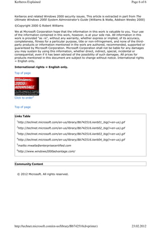 Kerberos Explained                                                                     Page 6 of 6



Kerberos and related Windows 2000 security issues. This article is extracted in part from The
Ultimate Windows 2000 System Administrator's Guide (Williams & Walla, Addison Wesley 2000)

©Copyright 2000 G Robert Williams

We at Microsoft Corporation hope that the information in this work is valuable to you. Your use
of the information contained in this work, however, is at your sole risk. All information in this
work is provided "as -is", without any warranty, whether express or implied, of its accuracy,
completeness, fitness for a particular purpose, title or non-infringement, and none of the third-
party products or information mentioned in the work are authored, recommended, supported or
guaranteed by Microsoft Corporation. Microsoft Corporation shall not be liable for any damages
you may sustain by using this information, whether direct, indirect, special, incidental or
consequential, even if it has been advised of the possibility of such damages. All prices for
products mentioned in this document are subject to change without notice. International rights
= English only.

International rights = English only.

Top of page




                  6
              6
Click to order


Top of page


Links Table
 1
  http://technet.microsoft.com/en-us/library/Bb742516.kerb01_big(l=en-us).gif
 2
  http://technet.microsoft.com/en-us/library/Bb742516.kerb02_big(l=en-us).gif
 3
  http://technet.microsoft.com/en-us/library/Bb742516.kerb03_big(l=en-us).gif
 4
  http://technet.microsoft.com/en-us/library/Bb742516.kerb04_big(l=en-us).gif
 5
  mailto:mwalla@enterprisecertified.com
 6
  http://www.windows2000advantage.com/



Community Content


  © 2012 Microsoft. All rights reserved.




http://technet.microsoft.com/en-us/library/Bb742516(d=printer)                         23.02.2012
 