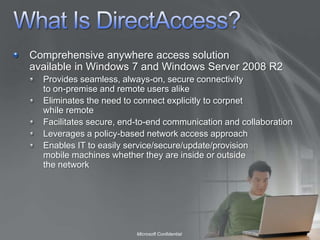 What Is DirectAccess?Comprehensive anywhere access solution available in Windows 7 and Windows Server 2008 R2Provides seamless, always-on, secure connectivity to on-premise and remote users alikeEliminates the need to connect explicitly to corpnet while remoteFacilitates secure, end-to-end communication and collaborationLeverages a policy-based network access approach Enables IT to easily service/secure/update/provision mobile machines whether they are inside or outside the network