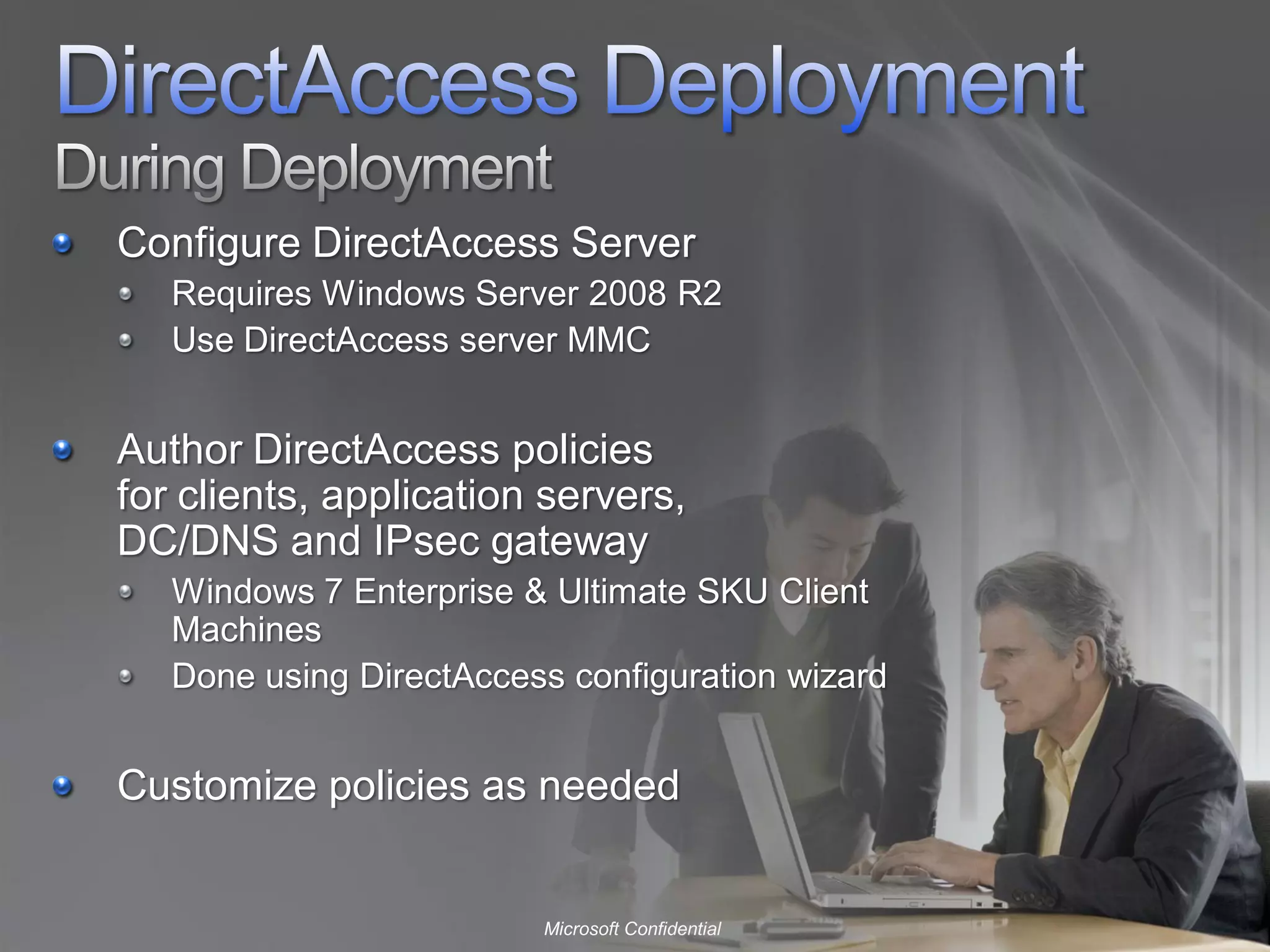 Configure DirectAccess Server
   Requires Windows Server 2008 R2
   Use DirectAccess server MMC


Author DirectAccess policies
for clients, application servers,
DC/DNS and IPsec gateway
   Windows 7 Enterprise & Ultimate SKU Client
   Machines
   Done using DirectAccess configuration wizard


Customize policies as needed


                         Microsoft Confidential
 