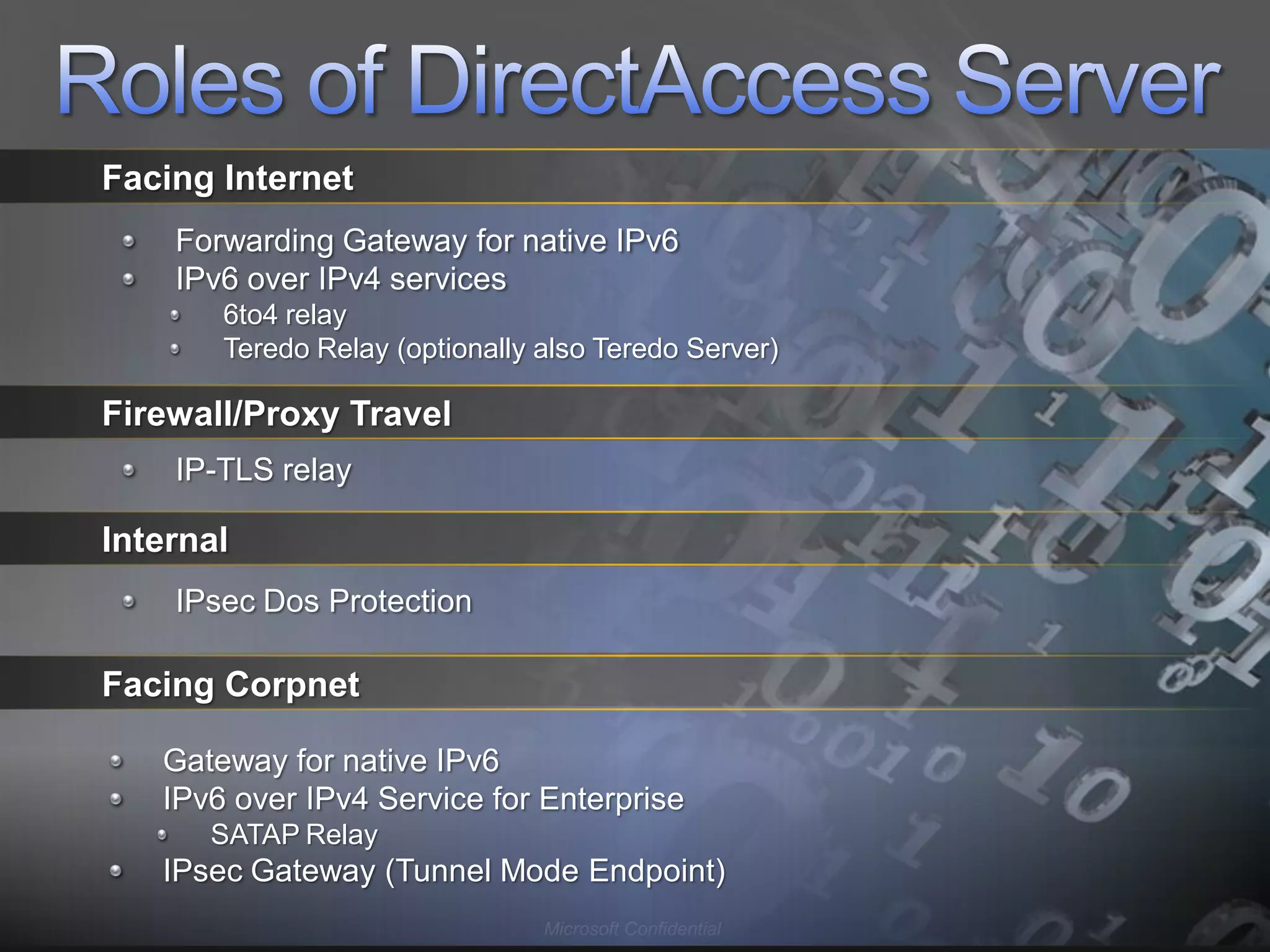 Facing Internet
    Forwarding Gateway for native IPv6
    IPv6 over IPv4 services
       6to4 relay
       Teredo Relay (optionally also Teredo Server)

Firewall/Proxy Travel
    IP-TLS relay

Internal
    IPsec Dos Protection

Facing Corpnet

   Gateway for native IPv6
   IPv6 over IPv4 Service for Enterprise
      SATAP Relay
   IPsec Gateway (Tunnel Mode Endpoint)
                                Microsoft Confidential
 