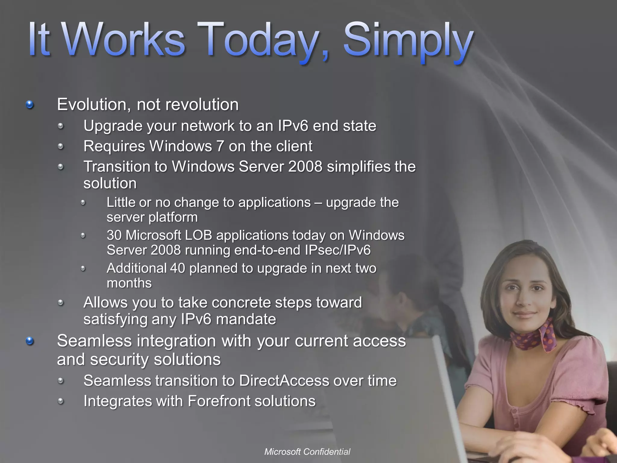 Evolution, not revolution
   Upgrade your network to an IPv6 end state
   Requires Windows 7 on the client
   Transition to Windows Server 2008 simplifies the
   solution
      Little or no change to applications – upgrade the
      server platform
      30 Microsoft LOB applications today on Windows
      Server 2008 running end-to-end IPsec/IPv6
      Additional 40 planned to upgrade in next two
      months
   Allows you to take concrete steps toward
   satisfying any IPv6 mandate
Seamless integration with your current access
and security solutions
   Seamless transition to DirectAccess over time
   Integrates with Forefront solutions


                               Microsoft Confidential
 