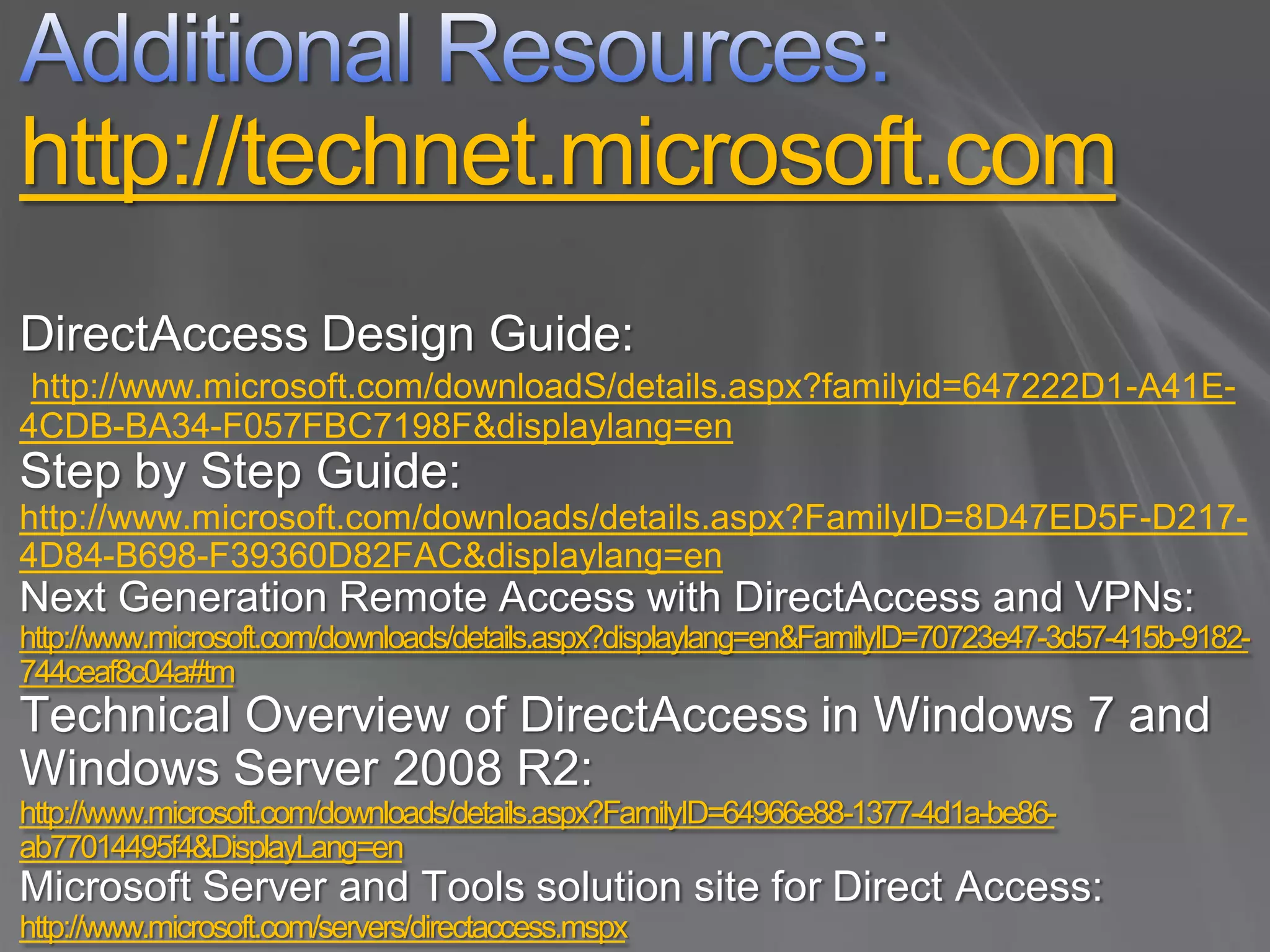 http://technet.microsoft.com
DirectAccess Design Guide:
 http://www.microsoft.com/downloadS/details.aspx?familyid=647222D1-A41E-
4CDB-BA34-F057FBC7198F&displaylang=en
Step by Step Guide:
http://www.microsoft.com/downloads/details.aspx?FamilyID=8D47ED5F-D217-
4D84-B698-F39360D82FAC&displaylang=en
Next Generation Remote Access with DirectAccess and VPNs:
http://www.microsoft.com/downloads/details.aspx?displaylang=en&FamilyID=70723e47-3d57-415b-9182-
744ceaf8c04a#tm
Technical Overview of DirectAccess in Windows 7 and
Windows Server 2008 R2:
http://www.microsoft.com/downloads/details.aspx?FamilyID=64966e88-1377-4d1a-be86-
ab77014495f4&DisplayLang=en
Microsoft Server and Tools solution site for Direct Access:
http://www.microsoft.com/servers/directaccess.mspx
 