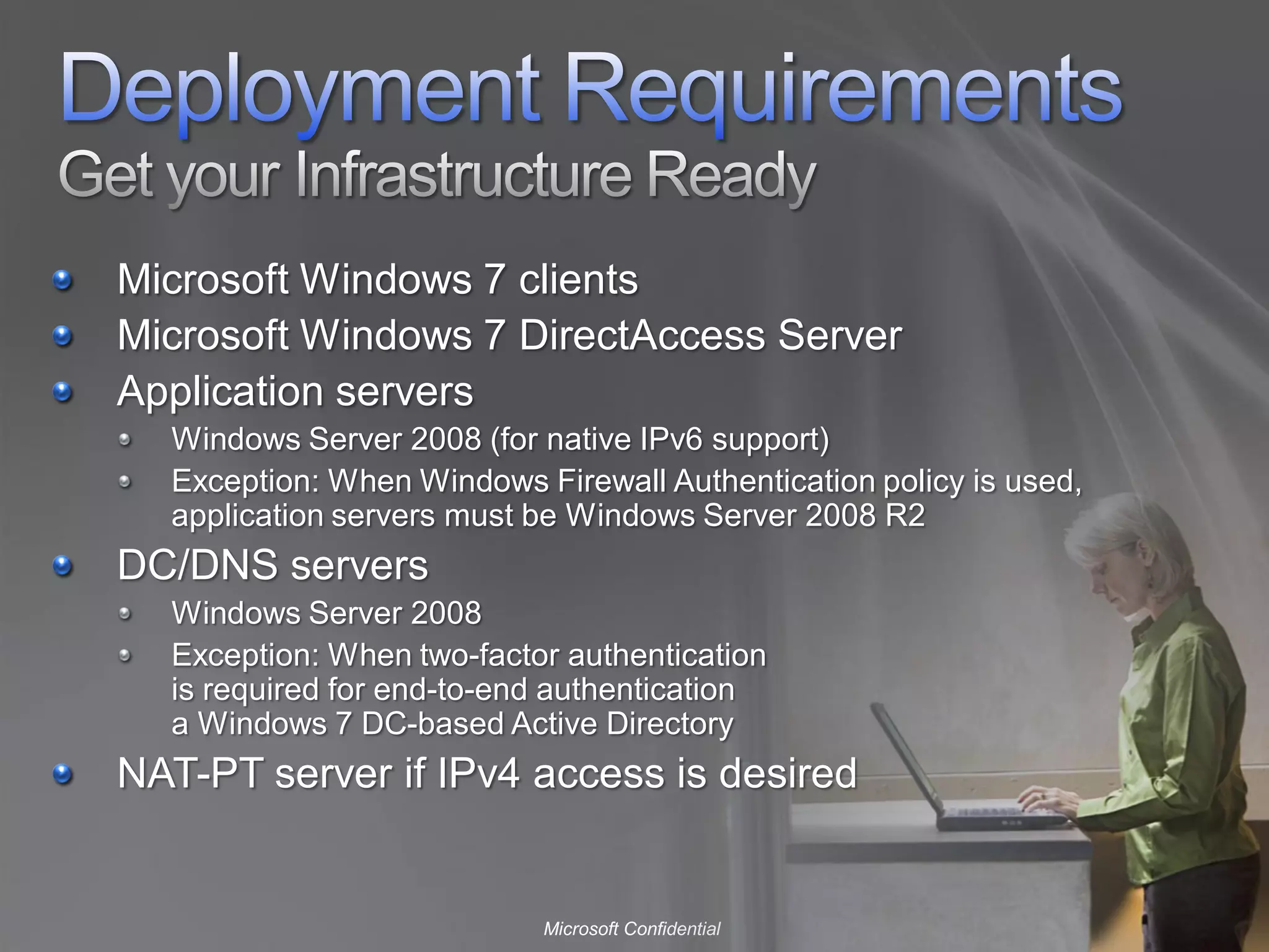 Microsoft Windows 7 clients
Microsoft Windows 7 DirectAccess Server
Application servers
  Windows Server 2008 (for native IPv6 support)
  Exception: When Windows Firewall Authentication policy is used,
  application servers must be Windows Server 2008 R2
DC/DNS servers
  Windows Server 2008
  Exception: When two-factor authentication
  is required for end-to-end authentication
  a Windows 7 DC-based Active Directory
NAT-PT server if IPv4 access is desired


                           Microsoft Confidential
 